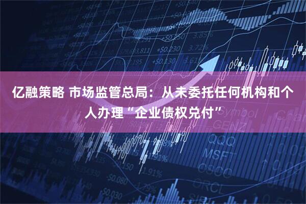 亿融策略 市场监管总局：从未委托任何机构和个人办理“企业债权兑付”
