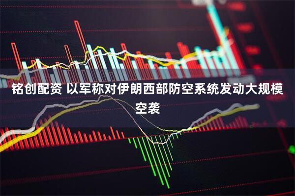 铭创配资 以军称对伊朗西部防空系统发动大规模空袭
