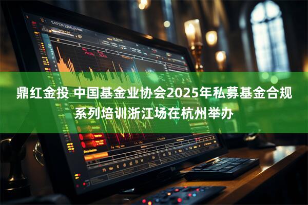 鼎红金投 中国基金业协会2025年私募基金合规系列培训浙江场在杭州举办