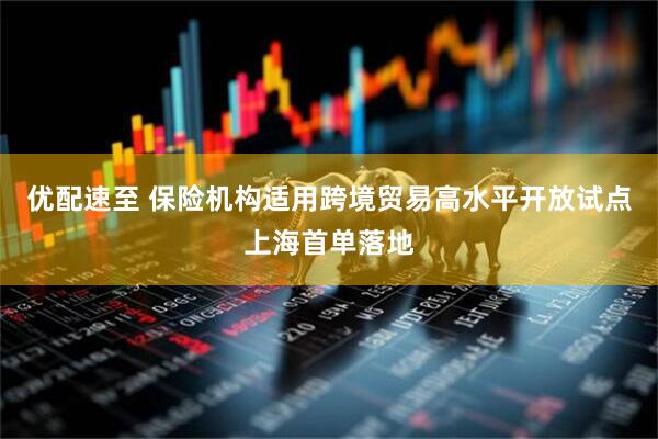 优配速至 保险机构适用跨境贸易高水平开放试点上海首单落地
