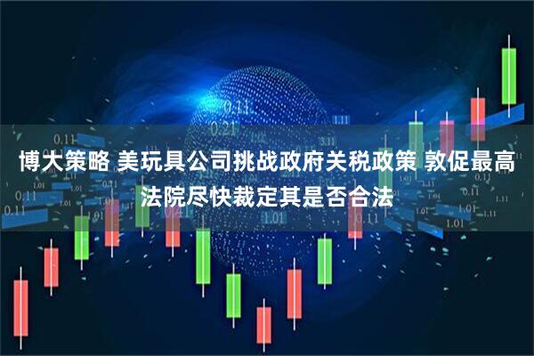 博大策略 美玩具公司挑战政府关税政策 敦促最高法院尽快裁定其是否合法