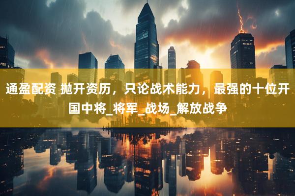 通盈配资 抛开资历，只论战术能力，最强的十位开国中将_将军_战场_解放战争