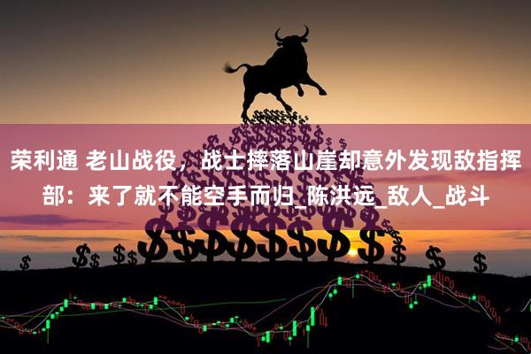 荣利通 老山战役，战士摔落山崖却意外发现敌指挥部：来了就不能空手而归_陈洪远_敌人_战斗