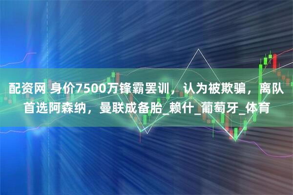 配资网 身价7500万锋霸罢训，认为被欺骗，离队首选阿森纳，曼联成备胎_赖什_葡萄牙_体育