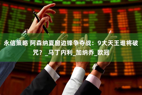 永信策略 阿森纳夏窗边锋争夺战：9大天王谁将破咒？_马丁内利_加纳乔_欧冠