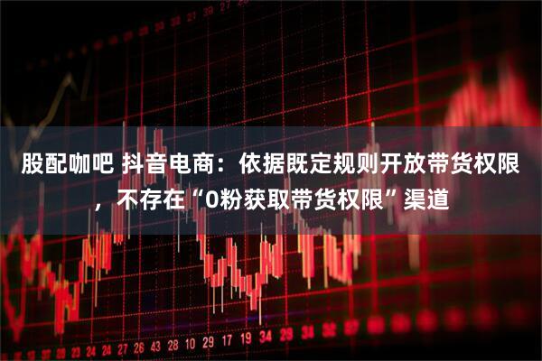 股配咖吧 抖音电商：依据既定规则开放带货权限，不存在“0粉获取带货权限”渠道