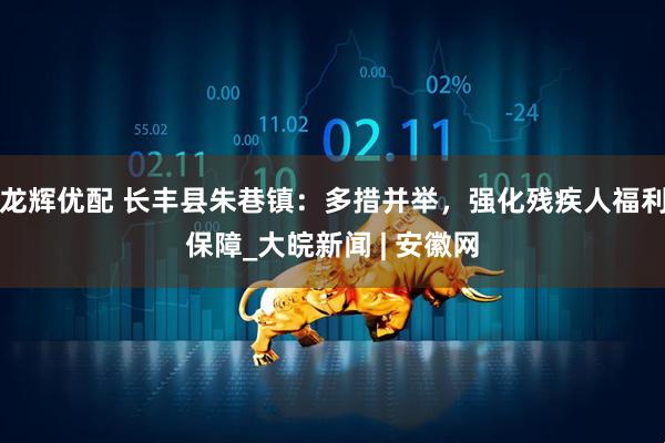 龙辉优配 长丰县朱巷镇：多措并举，强化残疾人福利保障_大皖新闻 | 安徽网