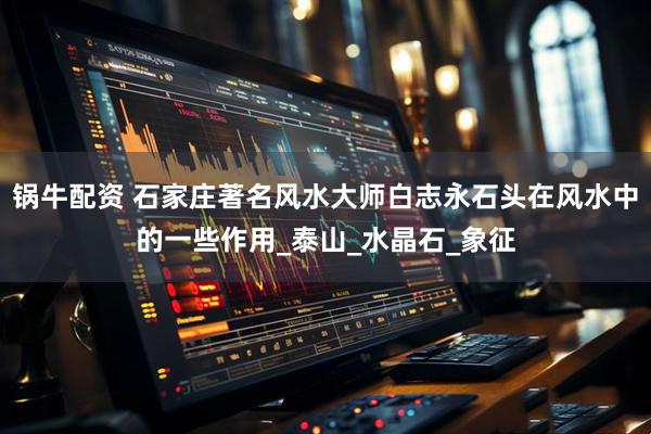 锅牛配资 石家庄著名风水大师白志永石头在风水中的一些作用_泰山_水晶石_象征