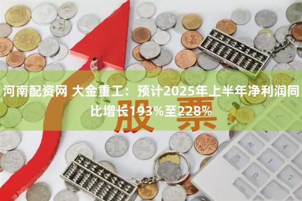 河南配资网 大金重工：预计2025年上半年净利润同比增长193%至228%
