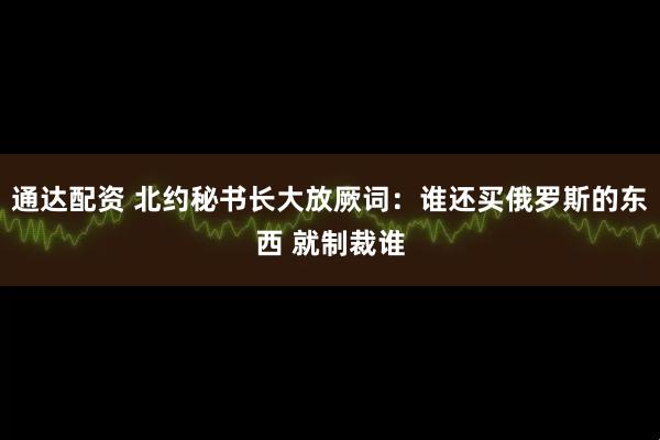 通达配资 北约秘书长大放厥词：谁还买俄罗斯的东西 就制裁谁