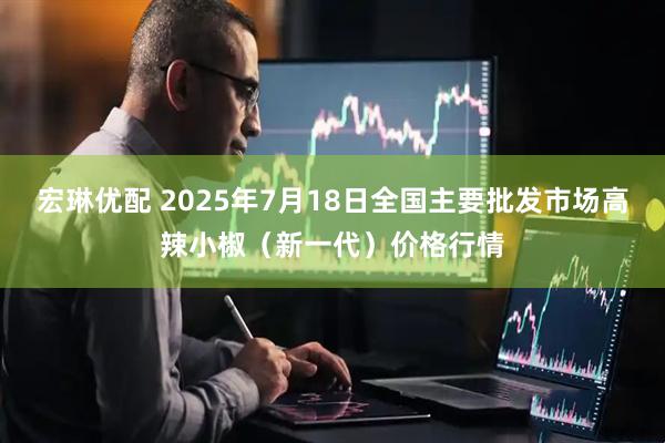 宏琳优配 2025年7月18日全国主要批发市场高辣小椒（新一代）价格行情