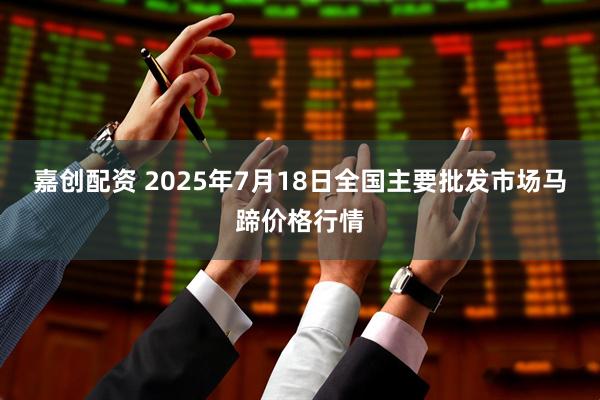 嘉创配资 2025年7月18日全国主要批发市场马蹄价格行情
