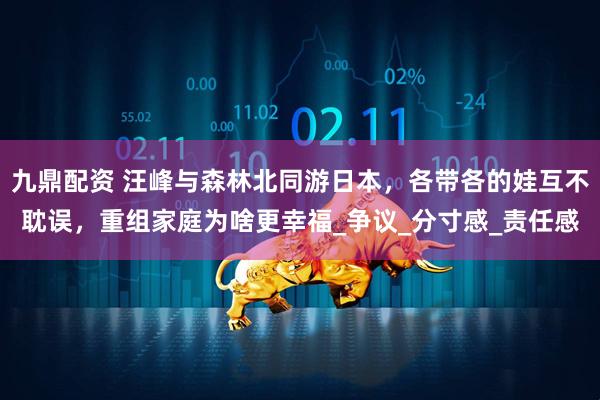 九鼎配资 汪峰与森林北同游日本，各带各的娃互不耽误，重组家庭为啥更幸福_争议_分寸感_责任感