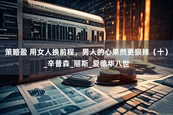 策略盈 用女人换前程，男人的心果然更狠辣（十）_辛普森_丽斯_爱德华八世