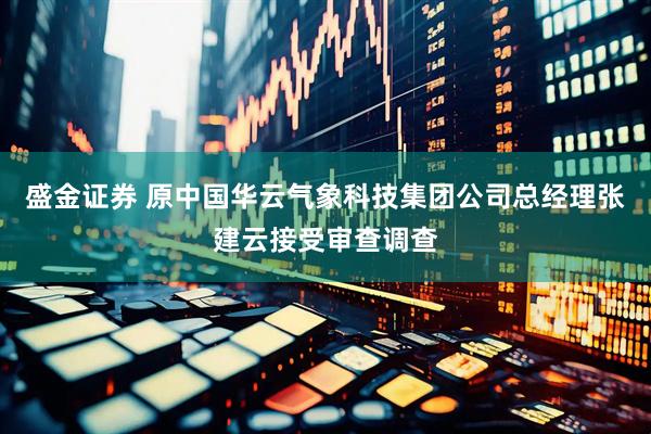 盛金证券 原中国华云气象科技集团公司总经理张建云接受审查调查