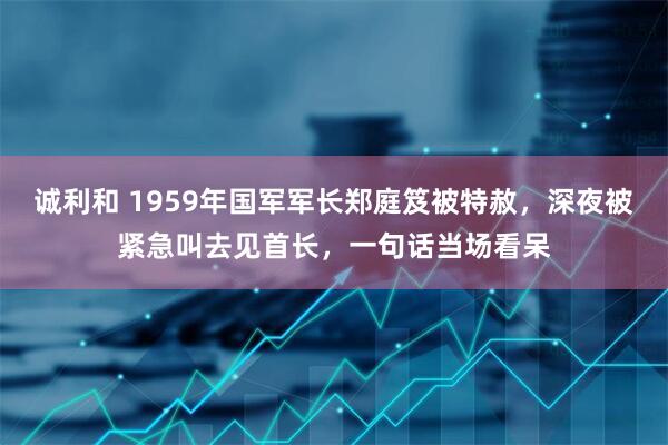 诚利和 1959年国军军长郑庭笈被特赦，深夜被紧急叫去见首长，一句话当场看呆