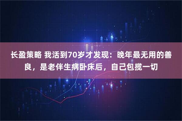 长盈策略 我活到70岁才发现：晚年最无用的善良，是老伴生病卧床后，自己包揽一切
